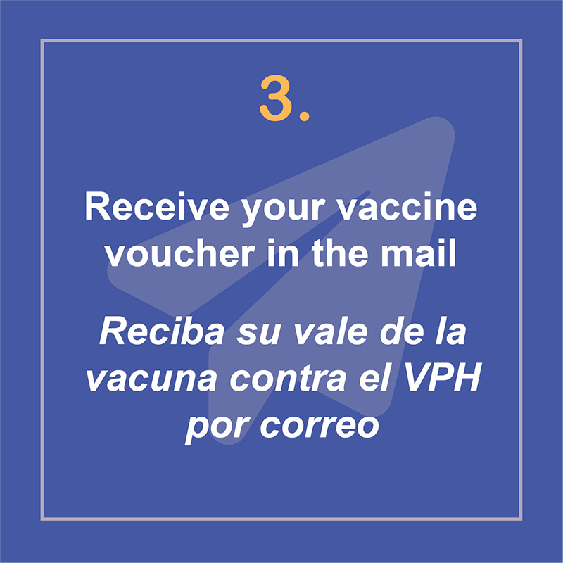 Receive your vaccine voucher in the mail. Recibe tu vale de la vacuna contra el VPH por correo.